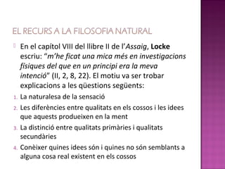     En el capítol VIII del llibre II de l’Assaig, Locke
     escriu: “m’he ficat una mica més en investigacions
     físiques del que en un principi era la meva
     intenció” (II, 2, 8, 22). El motiu va ser trobar
     explicacions a les qüestions següents:
1.   La naturalesa de la sensació
2.   Les diferències entre qualitats en els cossos i les idees
     que aquests produeixen en la ment
3.   La distinció entre qualitats primàries i qualitats
     secundàries
4.   Conèixer quines idees són i quines no són semblants a
     alguna cosa real existent en els cossos
 