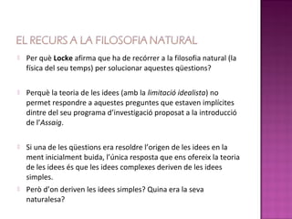    Per què Locke afirma que ha de recórrer a la filosofia natural (la
    física del seu temps) per solucionar aquestes qüestions?

   Perquè la teoria de les idees (amb la limitació idealista) no
    permet respondre a aquestes preguntes que estaven implícites
    dintre del seu programa d’investigació proposat a la introducció
    de l’Assaig.

   Si una de les qüestions era resoldre l’origen de les idees en la
    ment inicialment buida, l’única resposta que ens ofereix la teoria
    de les idees és que les idees complexes deriven de les idees
    simples.
   Però d’on deriven les idees simples? Quina era la seva
    naturalesa?
 