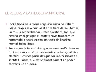    Locke troba en la teoria corpuscularista de Robert
    Boyle, l’explicació dominant en la física del seu temps,
    un recurs per explicar aquestes qüestions, tot i que
    desafia les regles que ell mateix havia fixat com les
    normes del discurs legítim: no sortir de l’horitzó
    mental de les idees.
   Per a aquesta teoria tot el que succeeix en l’univers és
    fruit de la successió de moviments mecànics, químics,
    elèctrics... d’unes partícules que són inaccessibles als
    sentits humans, que estrictament parlant no poden
    convertir-se en idees.
 