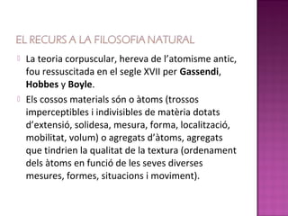    La teoria corpuscular, hereva de l’atomisme antic,
    fou ressuscitada en el segle XVII per Gassendi,
    Hobbes y Boyle.
   Els cossos materials són o àtoms (trossos
    imperceptibles i indivisibles de matèria dotats
    d’extensió, solidesa, mesura, forma, localització,
    mobilitat, volum) o agregats d’àtoms, agregats
    que tindrien la qualitat de la textura (ordenament
    dels àtoms en funció de les seves diverses
    mesures, formes, situacions i moviment).
 