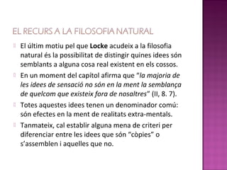    El últim motiu pel que Locke acudeix a la filosofia
    natural és la possibilitat de distingir quines idees són
    semblants a alguna cosa real existent en els cossos.
   En un moment del capítol afirma que “la majoria de
    les idees de sensació no són en la ment la semblança
    de quelcom que existeix fora de nosaltres” (II, 8. 7).
   Totes aquestes idees tenen un denominador comú:
    són efectes en la ment de realitats extra-mentals.
   Tanmateix, cal establir alguna mena de criteri per
    diferenciar entre les idees que són “còpies” o
    s’assemblen i aquelles que no.
 