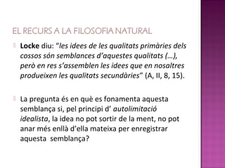    Locke diu: “les idees de les qualitats primàries dels
    cossos són semblances d’aquestes qualitats (…),
    però en res s’assemblen les idees que en nosaltres
    produeixen les qualitats secundàries” (A, II, 8, 15).

   La pregunta és en què es fonamenta aquesta
    semblança si, pel principi d’ autolimitació
    idealista, la idea no pot sortir de la ment, no pot
    anar més enllà d’ella mateixa per enregistrar
    aquesta semblança?
 
