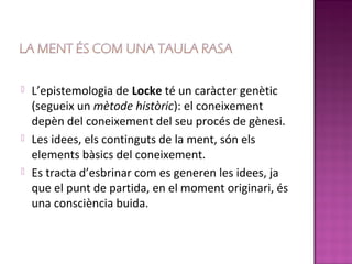    L’epistemologia de Locke té un caràcter genètic
    (segueix un mètode històric): el coneixement
    depèn del coneixement del seu procés de gènesi.
   Les idees, els continguts de la ment, són els
    elements bàsics del coneixement.
   Es tracta d’esbrinar com es generen les idees, ja
    que el punt de partida, en el moment originari, és
    una consciència buida.
 