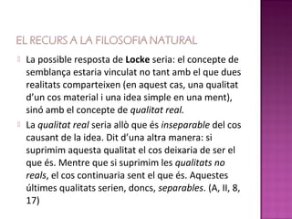    La possible resposta de Locke seria: el concepte de
    semblança estaria vinculat no tant amb el que dues
    realitats comparteixen (en aquest cas, una qualitat
    d’un cos material i una idea simple en una ment),
    sinó amb el concepte de qualitat real.
   La qualitat real seria allò que és inseparable del cos
    causant de la idea. Dit d’una altra manera: si
    suprimim aquesta qualitat el cos deixaria de ser el
    que és. Mentre que si suprimim les qualitats no
    reals, el cos continuaria sent el que és. Aquestes
    últimes qualitats serien, doncs, separables. (A, II, 8,
    17)
 