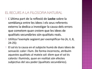    L´última part de la reflexió de Locke sobre la
    semblança entre les idees i els seus referents
    externs la dedica a investigar la causa dels errors
    que cometem quan creiem que les idees de
    qualitats secundàries són qualitats reals.
   Utilitza l’exemple següent per exemplificar-ho (A, II, 8,
    24-25):
   El sol és la causa en el subjecte humà de dues idees de
    sensació: calor i llum. De forma incorrecta, atribuïm
    aquestes qualitats al mateix sol: diem que el sol és
    calorós i lluminós, quan en realitat són efectes
    subjectius del seu poder (qualitats secundàries).
 
