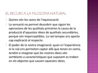    Quines són les raons de l’equivocació:
   La sensació no permet descobrir que siguin les
    operacions de les qualitats primàries la causa de la
    producció d’aquestes idees de qualitats secundàries,
    perquè són imperceptibles. La raó tampoc ens aporta
    cap explicació al respecte.
   El poder de la nostra imaginació: quan ni l’experiència
    ni la raó ens permeten captar allò que tenen en comú,
    tendim a imaginar que les nostres idees són
    semblants a característiques que suposem es troben
    en els objectes que causen aquestes idees.
 