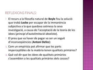     El recurs a la filosofia natural de Boyle fou la solució
     que trobà Locke per escapar de la immanència
     subjectiva a la que quedava sotmesa la seva
     investigació, a causa de l’acceptació de la teoria de les
     idees (principi d’autolimitació idealista).
    El preu que va haver de pagar va ser un seguit
     d’inconseqüències (Antoni Defez):
1.   Com un empirista pot afirmar que les parts
     imperceptibles de la matèria tenen qualitats primàries?
2.   Què vol dir que les idees de qualitats primàries
     s’assemblen a les qualitats primàries dels cossos?
 