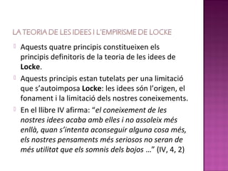    Aquests quatre principis constitueixen els
    principis definitoris de la teoria de les idees de
    Locke.
   Aquests principis estan tutelats per una limitació
    que s’autoimposa Locke: les idees són l’origen, el
    fonament i la limitació dels nostres coneixements.
   En el llibre IV afirma: “el coneixement de les
    nostres idees acaba amb elles i no assoleix més
    enllà, quan s’intenta aconseguir alguna cosa més,
    els nostres pensaments més seriosos no seran de
    més utilitat que els somnis dels bojos …” (IV, 4, 2)
 