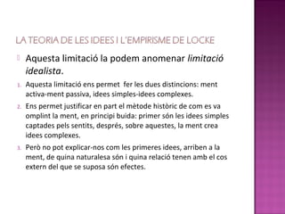     Aquesta limitació la podem anomenar limitació
     idealista.
1.   Aquesta limitació ens permet fer les dues distincions: ment
     activa-ment passiva, idees simples-idees complexes.
2.   Ens permet justificar en part el mètode històric de com es va
     omplint la ment, en principi buida: primer són les idees simples
     captades pels sentits, després, sobre aquestes, la ment crea
     idees complexes.
3.   Però no pot explicar-nos com les primeres idees, arriben a la
     ment, de quina naturalesa són i quina relació tenen amb el cos
     extern del que se suposa són efectes.
 