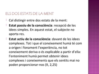    Cal distingir entre dos estats de la ment:
   Estat passiu de la consciència: recepció de les
    idees simples. En aquest estat, el subjecte no
    aporta res.
   Estat actiu de la consciència: davant de les idees
    complexes. Tot i que el coneixement humà té com
    a origen i fonament l’experiència, no tot
    coneixement deriva o és explicable a partir d’ella:
    l’enteniment humà permet obtenir idees
    complexes i coneixements que els sentits mai no
    poden proporcionar-nos (II, 2,25)
 