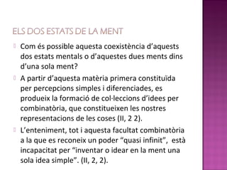   Com és possible aquesta coexistència d’aquests
    dos estats mentals o d’aquestes dues ments dins
    d’una sola ment?
   A partir d’aquesta matèria primera constituïda
    per percepcions simples i diferenciades, es
    produeix la formació de col·leccions d’idees per
    combinatòria, que constitueixen les nostres
    representacions de les coses (II, 2 2).
   L’enteniment, tot i aquesta facultat combinatòria
    a la que es reconeix un poder “quasi infinit”, està
    incapacitat per “inventar o idear en la ment una
    sola idea simple”. (II, 2, 2).
 