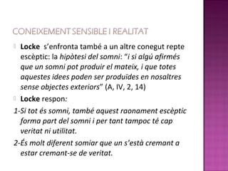  Locke s’enfronta també a un altre conegut repte
  escèptic: la hipòtesi del somni: “i si algú afirmés
  que un somni pot produir el mateix, i que totes
  aquestes idees poden ser produïdes en nosaltres
  sense objectes exteriors” (A, IV, 2, 14)
 Locke respon:

1-Si tot és somni, també aquest raonament escèptic
  forma part del somni i per tant tampoc té cap
  veritat ni utilitat.
2-És molt diferent somiar que un s’està cremant a
  estar cremant-se de veritat.
 