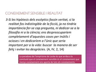 3-Si les hipòtesis dels escèptics fossin veritat, si la
  realitat fos indistingible de la ficció, ja no tindria
  importància fer-se cap pregunta, ni dedicar-se a la
  filosofia ni a la ciència; ens despreocuparíem
  completament d’aquestes coses per inútils i
  ocioses i en dedicaríem a l’únic que seria
  important per a la vida: buscar la manera de ser
  feliç i evitar les desgràcies. (A, IV, 2, 14)
          La paradoxa de l’empirisme de Locke és que arriba a la
          conclusió que el coneixement sensible és el coneixement que
          menys coneixement ens aporta de tots els coneixements.
 