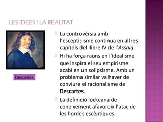    La controvèrsia amb
                l’escepticisme continua en altres
                capítols del llibre IV de l’Assaig.
               Hi ha força raons en l’idealisme
                que inspira el seu empirisme
                acabi en un solipsisme. Amb un
Descartes       problema similar va haver de
                conviure el racionalisme de
                Descartes.
               La definició lockeana de
                coneixement afavoreix l’atac de
                les hordes escèptiques.
 