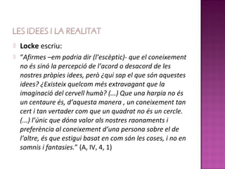    Locke escriu:
   “Afirmes –em podria dir (l’escèptic)- que el coneixement
    no és sinó la percepció de l’acord o desacord de les
    nostres pròpies idees, però ¿qui sap el que són aquestes
    idees? ¿Existeix quelcom més extravagant que la
    imaginació del cervell humà? (...) Que una harpia no és
    un centaure és, d’aquesta manera , un coneixement tan
    cert i tan vertader com que un quadrat no és un cercle.
    (...) l’únic que dóna valor als nostres raonaments i
    preferència al coneixement d’una persona sobre el de
    l’altre, és que estigui basat en com són les coses, i no en
    somnis i fantasies.” (A, IV, 4, 1)
 