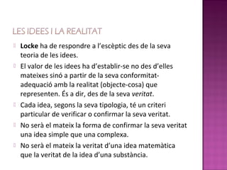    Locke ha de respondre a l’escèptic des de la seva
    teoria de les idees.
   El valor de les idees ha d’establir-se no des d’elles
    mateixes sinó a partir de la seva conformitat-
    adequació amb la realitat (objecte-cosa) que
    representen. És a dir, des de la seva veritat.
   Cada idea, segons la seva tipologia, té un criteri
    particular de verificar o confirmar la seva veritat.
   No serà el mateix la forma de confirmar la seva veritat
    una idea simple que una complexa.
   No serà el mateix la veritat d’una idea matemàtica
    que la veritat de la idea d’una substància.
 