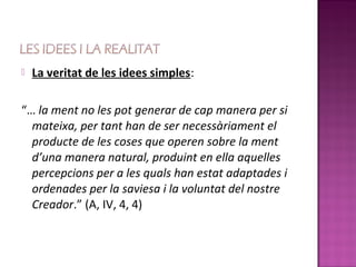    La veritat de les idees simples:

“… la ment no les pot generar de cap manera per si
  mateixa, per tant han de ser necessàriament el
  producte de les coses que operen sobre la ment
  d’una manera natural, produint en ella aquelles
  percepcions per a les quals han estat adaptades i
  ordenades per la saviesa i la voluntat del nostre
  Creador.” (A, IV, 4, 4)
 