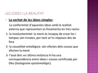    La veritat de les idees simples:
   La conformitat d’aquestes idees amb la realitat
  externa que representen es fonamenta en tres raons:
1- la involuntarietat: la ment és incapaç de crear-les i
  tampoc són innates, per tant se’ns imposen des de
  fora
2- la causalitat ontològica: són efectes dels cossos que
  afecten la ment
3- l’aval diví: en última instància hi ha una
  correspondència entre idees i cossos certificada per
  Déu (teologisme epistemològic).
 