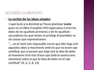    La veritat de les idees simples:
    L'apel·lació a la divinitat ja l’havia plantejat Locke
    quan en el Llibre II (capítol VIII) especulava si eren les
    idees de les qualitats primàries o de les qualitats
    secundàries les que tenien el privilegi d’assemblar-se
    als cossos que representaven:
    “... no és molt més impossible creure que Déu hagi unit
    aquestes idees a moviments amb els que no tenen cap
    similitud, que el pensar que hagi unit la idea de dolor
    al moviment d’un tros d’acer que talla la nostra carn,
    moviment sobre el que la idea de dolor no té cap
    similitud” (A, II, 2, 8, 13)
 
