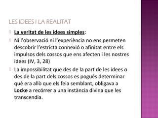    La veritat de les idees simples:
   Ni l’observació ni l’experiència no ens permeten
    descobrir l’estricta connexió o afinitat entre els
    impulsos dels cossos que ens afecten i les nostres
    idees (IV, 3, 28)
   La impossibilitat que des de la part de les idees o
    des de la part dels cossos es pogués determinar
    què era allò que els feia semblant, obligava a
    Locke a recórrer a una instància divina que les
    transcendia.
 