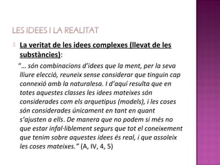    La veritat de les idees complexes (llevat de les
    substàncies):
    “… són combinacions d’idees que la ment, per la seva
     lliure elecció, reuneix sense considerar que tinguin cap
     connexió amb la naturalesa. I d’aquí resulta que en
     totes aquestes classes les idees mateixes són
     considerades com els arquetipus (models), i les coses
     són considerades únicament en tant en quant
     s’ajusten a ells. De manera que no podem si més no
     que estar infal·liblement segurs que tot el coneixement
     que tenim sobre aquestes idees és real, i que assoleix
     les coses mateixes.” (A, IV, 4, 5)
 