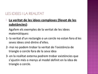    La veritat de les idees complexes (llevat de les
    substàncies):
  Agafem els exemples de la veritat de les idees
  matemàtiques:
1- la veritat d’un rectangle o un cercle no estan fora d les
  seves idees sinó dintre d’elles.
2- mai no podem trobar la veritat de l’existència de
  triangle o cercle fora de la seva idea
3- en la realitat externa podrem trobar existències que
  s’ajustin més o menys al model definit en la idea de
  triangle o cercle.
 
