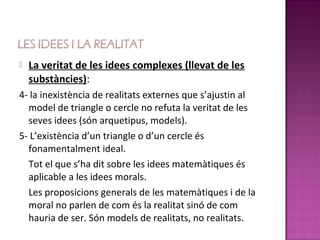    La veritat de les idees complexes (llevat de les
    substàncies):
4- la inexistència de realitats externes que s’ajustin al
  model de triangle o cercle no refuta la veritat de les
  seves idees (són arquetipus, models).
5- L’existència d’un triangle o d’un cercle és
  fonamentalment ideal.
  Tot el que s’ha dit sobre les idees matemàtiques és
  aplicable a les idees morals.
  Les proposicions generals de les matemàtiques i de la
  moral no parlen de com és la realitat sinó de com
  hauria de ser. Són models de realitats, no realitats.
 