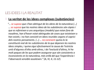    La veritat de les idees complexes (substàncies):
    “… se suposa que s’han obtingut de les obres de la naturalesa (…)
     … se suposa que les nostres idees de les substàncies són còpies i
     que es refereixen a uns arquetipus (models) que estan fora de
     nosaltres, han d’haver estat obtingudes de coses que existeixen o
     han existit, i no han consistit en idees reunides segons el caprici
     dels nostres pensaments. (…) … no coneixem quina és la
     constitució real de les substàncies de la que depenen les nostres
     idees simples, i quina sigui efectivament la causa de l’estricta
     unió d’algunes d’elles amb altres, i de l’exclusió d’altres, hi ha
     molt poques de les que podem assegurar que són consistents o
     inconsistents en la naturalesa, més enllà del que l’experiència i
     l’observació sensible assoleixen.” (A, IV, 4, 11-12)
 