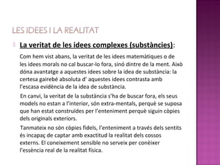    La veritat de les idees complexes (substàncies):
    Com hem vist abans, la veritat de les idees matemàtiques o de
    les idees morals no cal buscar-lo fora, sinó dintre de la ment. Això
    dóna avantatge a aquestes idees sobre la idea de substància: la
    certesa gairebé absoluta d’ aquestes idees contrasta amb
    l’escasa evidència de la idea de substància.
    En canvi, la veritat de la substància s’ha de buscar fora, els seus
    models no estan a l’interior, són extra-mentals, perquè se suposa
    que han estat construïdes per l’enteniment perquè siguin còpies
    dels originals exteriors.
    Tanmateix no són còpies fidels, l’enteniment a través dels sentits
    és incapaç de captar amb exactitud la realitat dels cossos
    externs. El coneixement sensible no serveix per conèixer
    l’essència real de la realitat física.
 