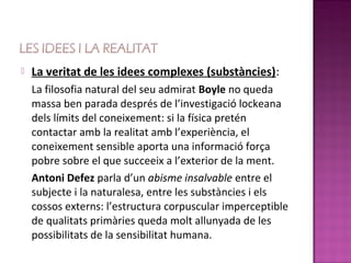    La veritat de les idees complexes (substàncies):
    La filosofia natural del seu admirat Boyle no queda
    massa ben parada després de l’investigació lockeana
    dels límits del coneixement: si la física pretén
    contactar amb la realitat amb l’experiència, el
    coneixement sensible aporta una informació força
    pobre sobre el que succeeix a l’exterior de la ment.
    Antoni Defez parla d’un abisme insalvable entre el
    subjecte i la naturalesa, entre les substàncies i els
    cossos externs: l’estructura corpuscular imperceptible
    de qualitats primàries queda molt allunyada de les
    possibilitats de la sensibilitat humana.
 