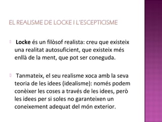    Locke és un filòsof realista: creu que existeix
    una realitat autosuficient, que existeix més
    enllà de la ment, que pot ser coneguda.

    Tanmateix, el seu realisme xoca amb la seva
    teoria de les idees (idealisme): només podem
    conèixer les coses a través de les idees, però
    les idees per si soles no garanteixen un
    coneixement adequat del món exterior.
 