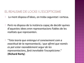    La ment disposa d’idees, on troba seguretat i certesa.

   Però no disposa de la instància capaç de decidir quines
    d’aquestes idees eren representacions fiables de les
    realitats que representen.

   “Tota teoria que entengui el coneixement com a
    exactitud de la representació, i que afirmi que només
    es pot estar raonablement segur de les
    representacions, farà inevitable l’escepticisme.”
    (Richard Rorty)
 