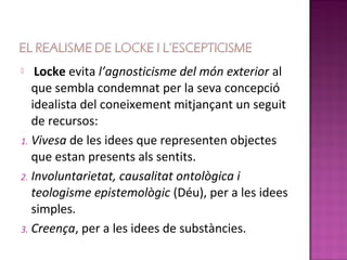    Locke evita l’agnosticisme del món exterior al
   que sembla condemnat per la seva concepció
   idealista del coneixement mitjançant un seguit
   de recursos:
1. Vivesa de les idees que representen objectes
   que estan presents als sentits.
2. Involuntarietat, causalitat ontològica i
   teologisme epistemològic (Déu), per a les idees
   simples.
3. Creença, per a les idees de substàncies.
 