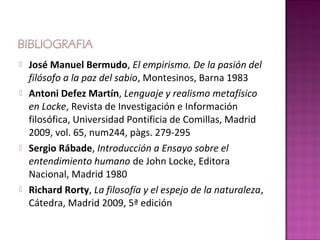    José Manuel Bermudo, El empirismo. De la pasión del
    filósofo a la paz del sabio, Montesinos, Barna 1983
   Antoni Defez Martín, Lenguaje y realismo metafísico
    en Locke, Revista de Investigación e Información
    filosófica, Universidad Pontificia de Comillas, Madrid
    2009, vol. 65, num244, pàgs. 279-295
   Sergio Rábade, Introducción a Ensayo sobre el
    entendimiento humano de John Locke, Editora
    Nacional, Madrid 1980
   Richard Rorty, La filosofía y el espejo de la naturaleza,
    Cátedra, Madrid 2009, 5ª edición
 