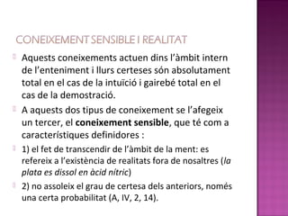    Aquests coneixements actuen dins l’àmbit intern
    de l’enteniment i llurs certeses són absolutament
    total en el cas de la intuïció i gairebé total en el
    cas de la demostració.
   A aquests dos tipus de coneixement se l’afegeix
    un tercer, el coneixement sensible, que té com a
    característiques definidores :
   1) el fet de transcendir de l’àmbit de la ment: es
    refereix a l’existència de realitats fora de nosaltres (la
    plata es dissol en àcid nítric)
   2) no assoleix el grau de certesa dels anteriors, només
    una certa probabilitat (A, IV, 2, 14).
 