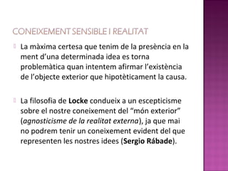    La màxima certesa que tenim de la presència en la
    ment d’una determinada idea es torna
    problemàtica quan intentem afirmar l’existència
    de l’objecte exterior que hipotèticament la causa.

   La filosofia de Locke condueix a un escepticisme
    sobre el nostre coneixement del “món exterior”
    (agnosticisme de la realitat externa), ja que mai
    no podrem tenir un coneixement evident del que
    representen les nostres idees (Sergio Rábade).
 