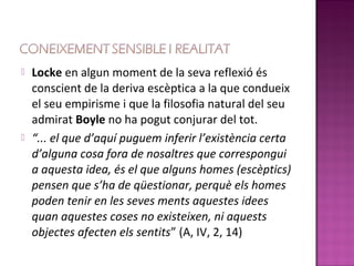    Locke en algun moment de la seva reflexió és
    conscient de la deriva escèptica a la que condueix
    el seu empirisme i que la filosofia natural del seu
    admirat Boyle no ha pogut conjurar del tot.
   “... el que d’aquí puguem inferir l’existència certa
    d’alguna cosa fora de nosaltres que correspongui
    a aquesta idea, és el que alguns homes (escèptics)
    pensen que s’ha de qüestionar, perquè els homes
    poden tenir en les seves ments aquestes idees
    quan aquestes coses no existeixen, ni aquests
    objectes afecten els sentits” (A, IV, 2, 14)
 