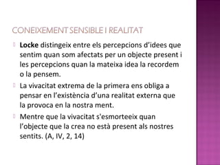    Locke distingeix entre els percepcions d’idees que
    sentim quan som afectats per un objecte present i
    les percepcions quan la mateixa idea la recordem
    o la pensem.
   La vivacitat extrema de la primera ens obliga a
    pensar en l’existència d’una realitat externa que
    la provoca en la nostra ment.
   Mentre que la vivacitat s'esmorteeix quan
    l’objecte que la crea no està present als nostres
    sentits. (A, IV, 2, 14)
 