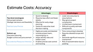 Estimate Costs: Accuracy
Advantages Disadvatages
Top-down (analogue):
Early project phases
Strategic decisions and feasibility
Fast but Less Precise
• Quick to develop
• Requires less effort and fewer
details
• Effective for early-stage
planning
• Useful for executive-level
decision making
• Lower accuracy due to
assumptions
• May ignore project
complexities
• Limited team involvement
• Difficult to justify estimate
components
Bottom-up:
Execution planning
Budget control and procurement
Accurate but Resource-Intensive
• Highly accurate and detailed
• Involves project team,
improving buy-in
• Helps identify risks and
hidden costs
• Enables precise cost control
and tracking
• Time-consuming to develop
• Requires detailed scope and
WBS
• Demands significant resource
involvement
• Risk of overestimation due to
padding
 