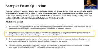 Sample Exam Question
You are running a project which was budgeted based on some Rough order of magnitude (ROM)
estimates with a precision of -50% /+100%. Meanwhile, with new estimates made on detail level and
some work already finished, you found out that these estimates were consistently too low and the
budget will not be sufficient to successfully run and finish the project.
What should you do?
A. You shouldn’t worry too much, It is quite normal that early estimates are too optimistic, later estimates are too
pessimistic and the project costs will finally settle somewhere in between. So relax!
B. Bring the issue to your sponsor and discuss how this should be handled. Together with the sponsor adhere to
the guidelines which describe how budgets will be reviewed and refined.
C. Try to reduce scope or quality in areas where it cannot create difficulties for you and the team. Finally, it is not
your responsibility that an insufficient budget has been created for the project.
D. Find a contractor who can run the project for you. Set the budget as a price limit during the bidding process
and accept only Firm fixed price (FFP) offers which do not exceed this price.
 