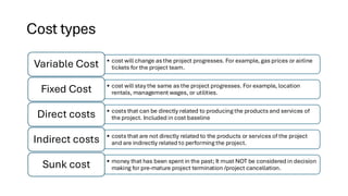 Cost types
• cost will change as the project progresses. For example, gas prices or airline
tickets for the project team.
Variable Cost
• cost will stay the same as the project progresses. For example, location
rentals, management wages, or utilities.
Fixed Cost
• costs that can be directly related to producing the products and services of
the project. Included in cost baseline
Direct costs
• costs that are not directly related to the products or services of the project
and are indirectly related to performing the project.
Indirect costs
• money that has been spent in the past; It must NOT be considered in decision
making for pre-mature project termination /project cancellation.
Sunk cost
 