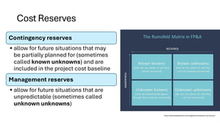 Cost Reserves
Contingency reserves
• allow for future situations that may
be partially planned for (sometimes
called known unknowns) and are
included in the project cost baseline
Management reserves
• allow for future situations that are
unpredictable (sometimes called
unknown unknowns)
https://www.fpandaclub.com/insights/uncertainty-is-all-around
 
