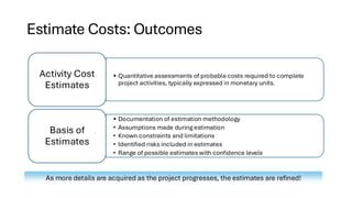Estimate Costs: Outcomes
• Quantitative assessments of probable costs required to complete
project activities, typically expressed in monetary units.
Activity Cost
Estimates
• Documentation of estimation methodology
• Assumptions made during estimation
• Known constraints and limitations
• Identified risks included in estimates
• Range of possible estimates with confidence levels
Basis of
Estimates
As more details are acquired as the project progresses, the estimates are refined!
 