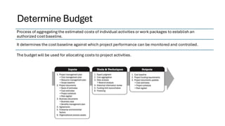 Determine Budget
Process of aggregating the estimated costs of individual activities or work packages to establish an
authorized cost baseline.
It determines the cost baseline against which project performance can be monitored and controlled.
The budget will be used for allocating costs to project activities.
 