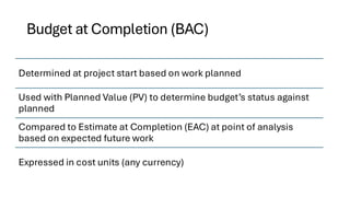 Budget at Completion (BAC)
Determined at project start based on work planned
Used with Planned Value (PV) to determine budget’s status against
planned
Compared to Estimate at Completion (EAC) at point of analysis
based on expected future work
Expressed in cost units (any currency)
 