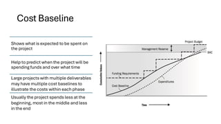 Cost Baseline
Shows what is expected to be spent on
the project
Help to predict when the project will be
spending funds and over what time
Large projects with multiple deliverables
may have multiple cost baselines to
illustrate the costs within each phase
Usually the project spends less at the
beginning, most in the middle and less
in the end
 