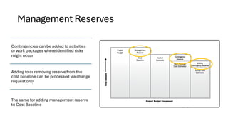 Management Reserves
Contingencies can be added to activities
or work packages where identified risks
might occur
Adding to or removing reserve from the
cost baseline can be processed via change
request only
The same for adding management reserve
to Cost Baseline
 
