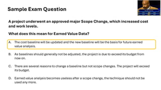 Sample Exam Question
A project underwent an approved major Scope Change, which increased cost
and work levels.
What does this mean for Earned Value Data?
A. The cost baseline will be updated and the new baseline will be the basis for future earned
value analysis.
B. As baselines should generally not be adjusted, the project is due to exceed its budget from
now on.
C. There are several reasons to change a baseline but not scope changes. The project will exceed
its budget.
D. Earned value analysis becomes useless after a scope change, the technique should not be
used any more.
 