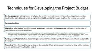 Techniques for Developing the Project Budget
Cost Aggregation is the process of tallying the activity cost estimates at the work package level and then
totalling the work package levels to higher-level WBS component levels (such as the control accounts)
Reserve Analysis
Historical Information based on review analogous estimates and parametric estimates can be used to
help determine total project costs
Match each project component parameter with the appropriate equations to calculate the estimates. Past construction project cost about
$200,000 (a_old) for a total area of 1,000 square feet (p_old). If your current construction project is for a total area of 1,500 square feet (p_curr),
and other variables such as the cost of materials are roughly the same, then the parametric estimate for the project is $300,000
Funding Limit Reconciliation. Reconciling the amount of funds to be spent with the amount of funds budgeted for
the project
Financing. This refers to obtaining funding for the project and taking into account how that funding will be tracked,
reported, and used throughout the project
 