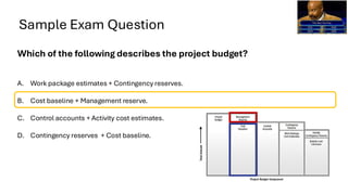 Sample Exam Question
Which of the following describes the project budget?
A. Work package estimates + Contingency reserves.
B. Cost baseline + Management reserve.
C. Control accounts + Activity cost estimates.
D. Contingency reserves + Cost baseline.
 
